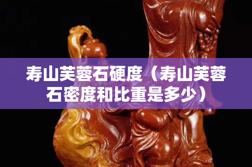 壽山芙蓉石硬度（壽山芙蓉石密度和比重是多少）