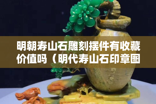 明朝壽山石雕刻擺件有收藏價(jià)值嗎（明代壽山石印章圖片）