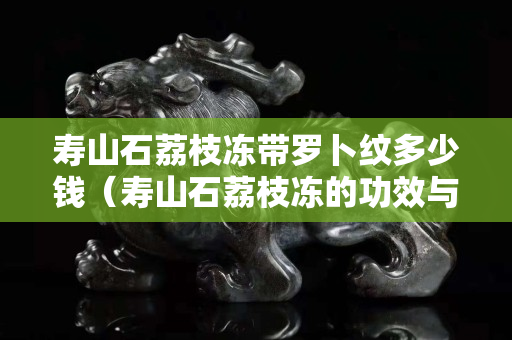 壽山石荔枝凍帶羅卜紋多少錢（壽山石荔枝凍的功效與作用）