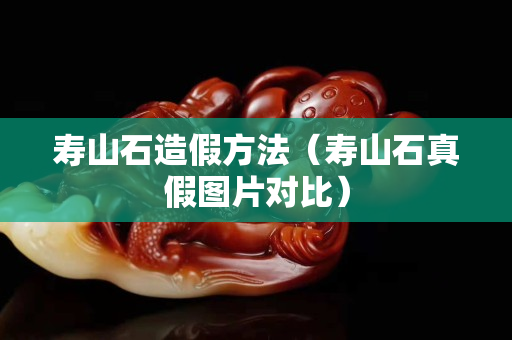 壽山石造假方法（壽山石真假圖片對(duì)比）