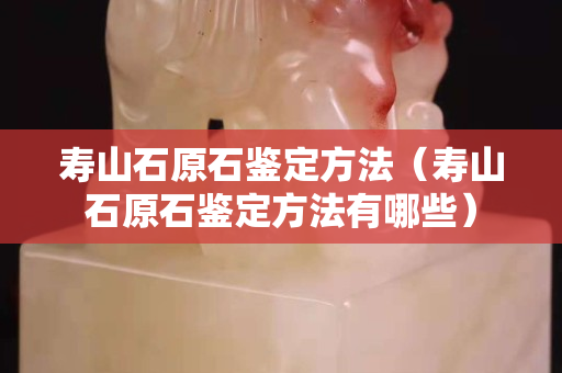 壽山石原石鑒定方法（壽山石原石鑒定方法有哪些）