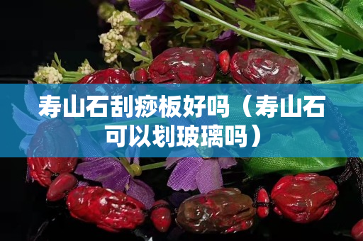 壽山石刮痧板好嗎（壽山石可以劃玻璃嗎）