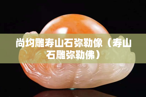 尚均雕壽山石彌勒像（壽山石雕彌勒佛）
