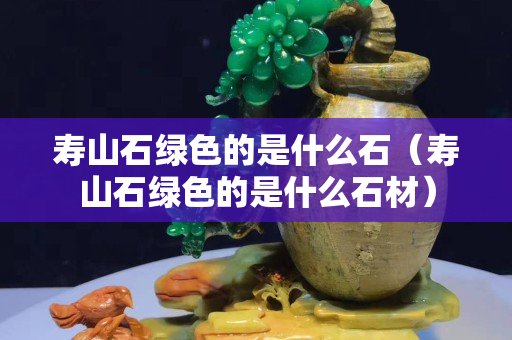 壽山石綠色的是什么石（壽山石綠色的是什么石材）