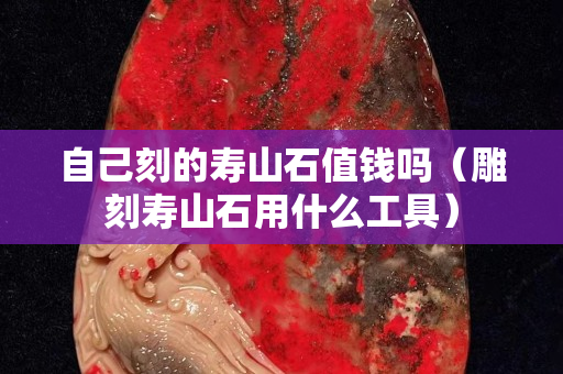 自己刻的壽山石值錢嗎（雕刻壽山石用什么工具）