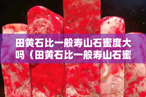 田黃石比一般壽山石蜜度大嗎（田黃石比一般壽山石蜜度大嗎）