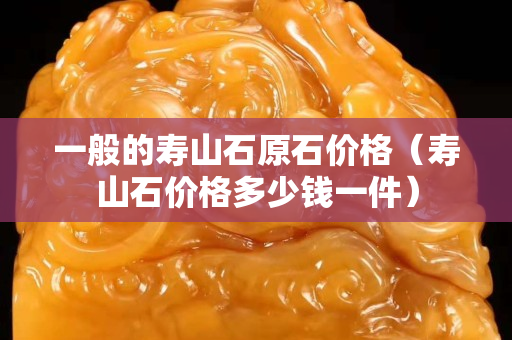 一般的壽山石原石價格（壽山石價格多少錢一件）