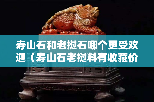 壽山石和老撾石哪個更受歡迎（壽山石老撾料有收藏價值嗎）