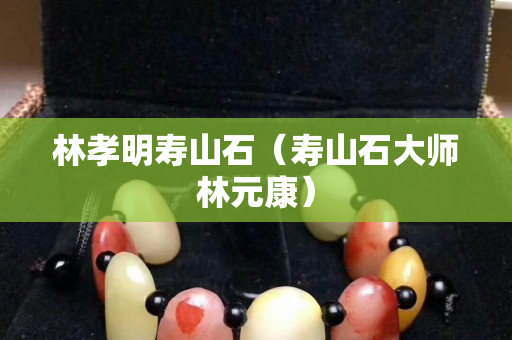 林孝明壽山石（壽山石大師林元康）