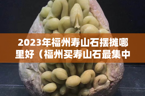 2023年福州壽山石擺攤哪里好（福州買壽山石最集中的地方）