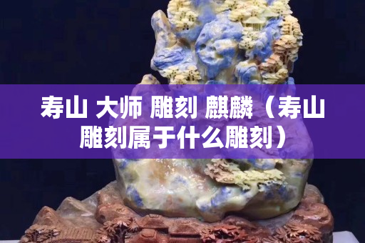 壽山 大師 雕刻 麒麟（壽山雕刻屬于什么雕刻）