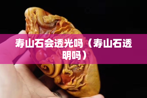 壽山石會透光嗎（壽山石透明嗎）
