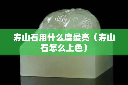 壽山石用什么磨最亮（壽山石怎么上色）