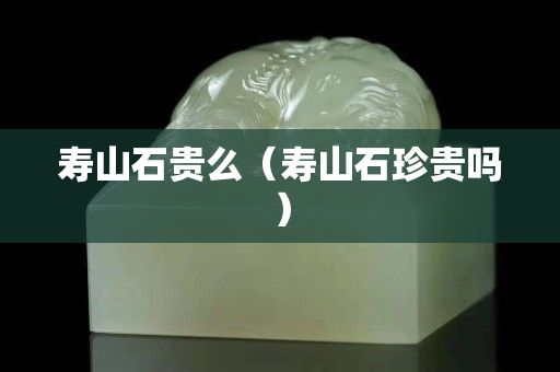 壽山石貴么（壽山石珍貴嗎）