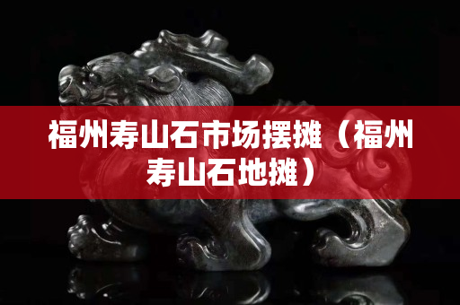 福州壽山石市場擺攤（福州壽山石地攤）