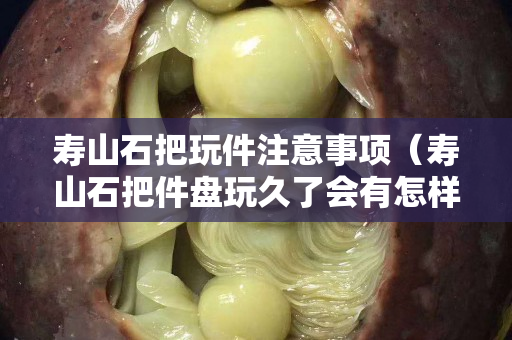 壽山石把玩件注意事項（壽山石把件盤玩久了會有怎樣的效果）