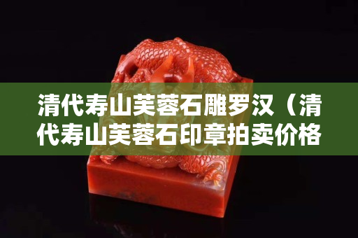 清代壽山芙蓉石雕羅漢（清代壽山芙蓉石印章拍賣價(jià)格）