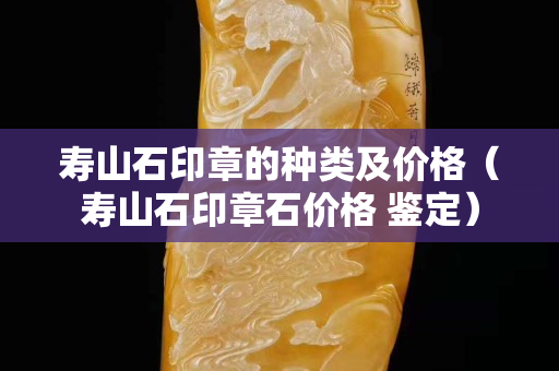 壽山石印章的種類及價格（壽山石印章石價格 鑒定）