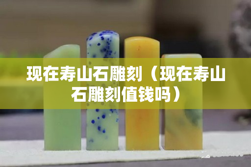 現(xiàn)在壽山石雕刻（現(xiàn)在壽山石雕刻值錢嗎）