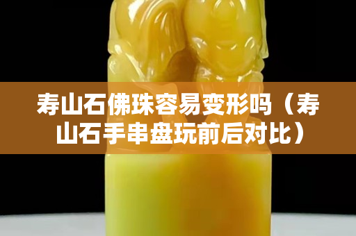 壽山石佛珠容易變形嗎（壽山石手串盤玩前后對比）