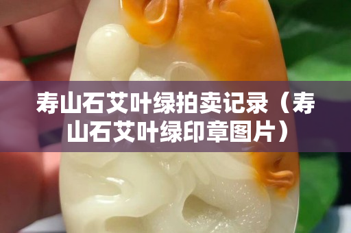 壽山石艾葉綠拍賣記錄（壽山石艾葉綠印章圖片）