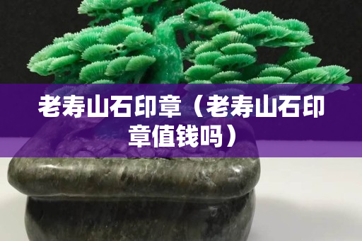 老壽山石印章（老壽山石印章值錢嗎）