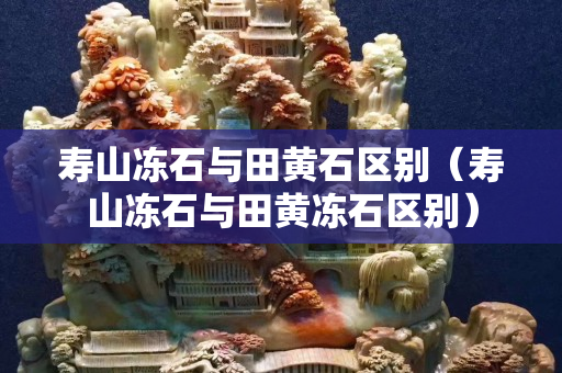 壽山凍石與田黃石區別（壽山凍石與田黃凍石區別）
