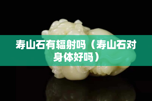 壽山石有輻射嗎（壽山石對身體好嗎）
