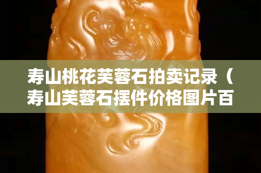 壽山桃花芙蓉石拍賣記錄（壽山芙蓉石擺件價格圖片百度）
