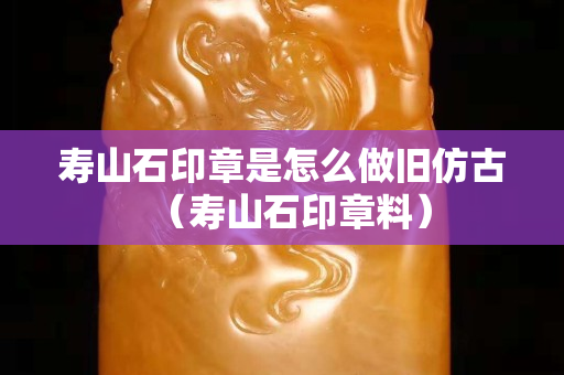 壽山石印章是怎么做舊仿古（壽山石印章料）