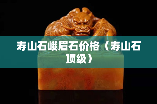 壽山石峨眉石價格（壽山石頂級）