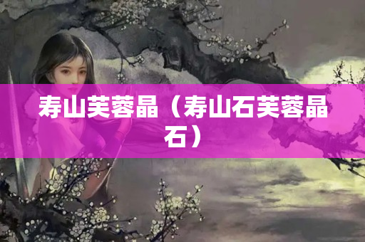 壽山芙蓉晶（壽山石芙蓉晶石）