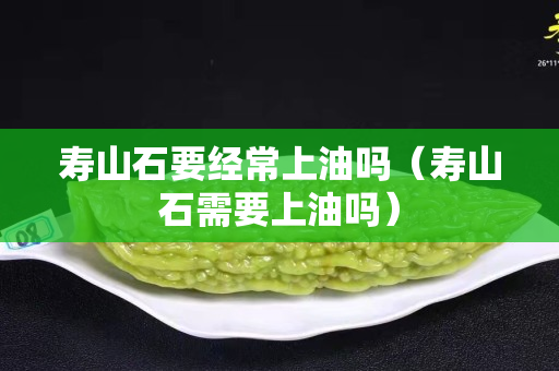 壽山石要經常上油嗎（壽山石需要上油嗎）