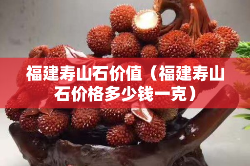 福建壽山石價值（福建壽山石價格多少錢一克）
