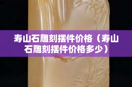 壽山石雕刻擺件價格（壽山石雕刻擺件價格多少）