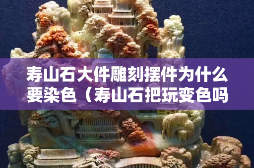 壽山石大件雕刻擺件為什么要染色（壽山石把玩變色嗎）