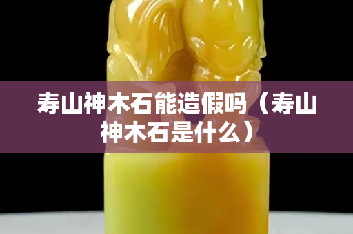 壽山神木石能造假嗎（壽山神木石是什么）