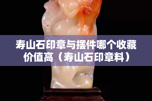 壽山石印章與擺件哪個收藏價值高（壽山石印章料）