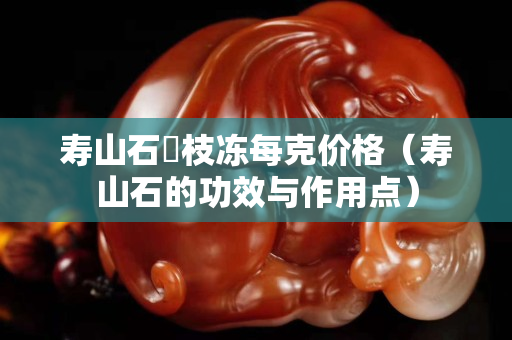 壽山石茘枝凍每克價格（壽山石的功效與作用點）