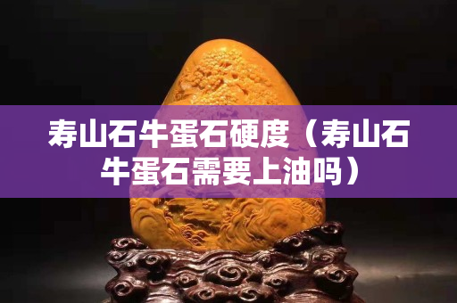 壽山石牛蛋石硬度（壽山石牛蛋石需要上油嗎）