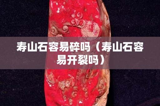 壽山石容易碎嗎（壽山石容易開裂嗎）