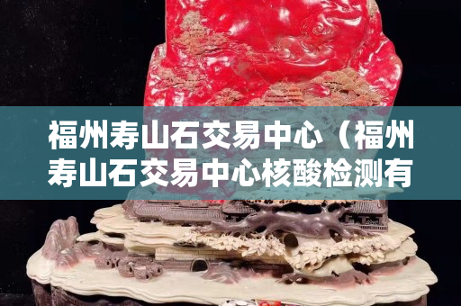 福州壽山石交易中心（福州壽山石交易中心核酸檢測有陽性的嗎）