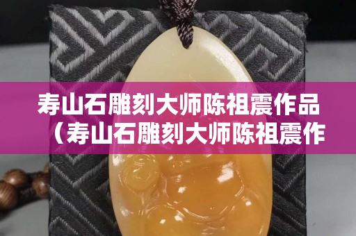 壽山石雕刻大師陳祖震作品（壽山石雕刻大師陳祖震作品價格）