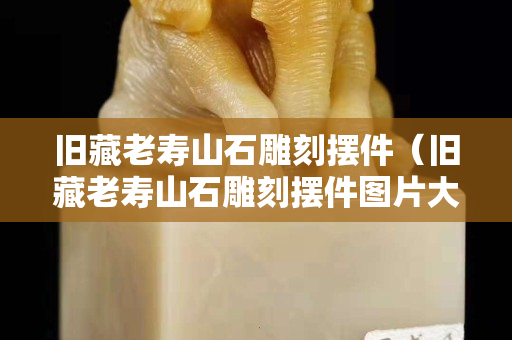 舊藏老壽山石雕刻擺件（舊藏老壽山石雕刻擺件圖片大全）