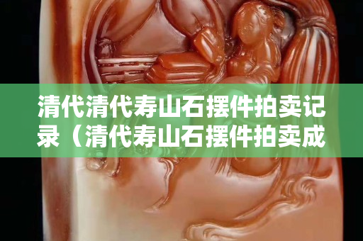 清代清代壽山石擺件拍賣記錄（清代壽山石擺件拍賣成交記錄）