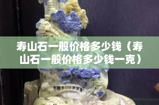 壽山石一般價格多少錢（壽山石一般價格多少錢一克）