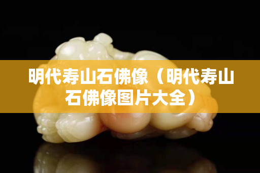 明代壽山石佛像（明代壽山石佛像圖片大全）