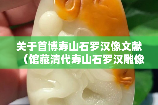 關(guān)于首博壽山石羅漢像文獻(xiàn)（館藏清代壽山石羅漢雕像）