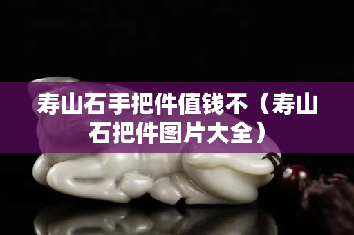 壽山石手把件值錢不（壽山石把件圖片大全）