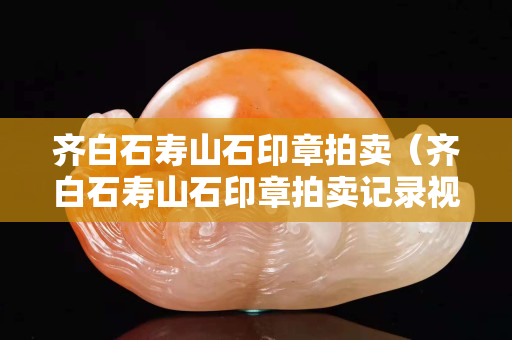 齊白石壽山石印章拍賣（齊白石壽山石印章拍賣記錄視頻）